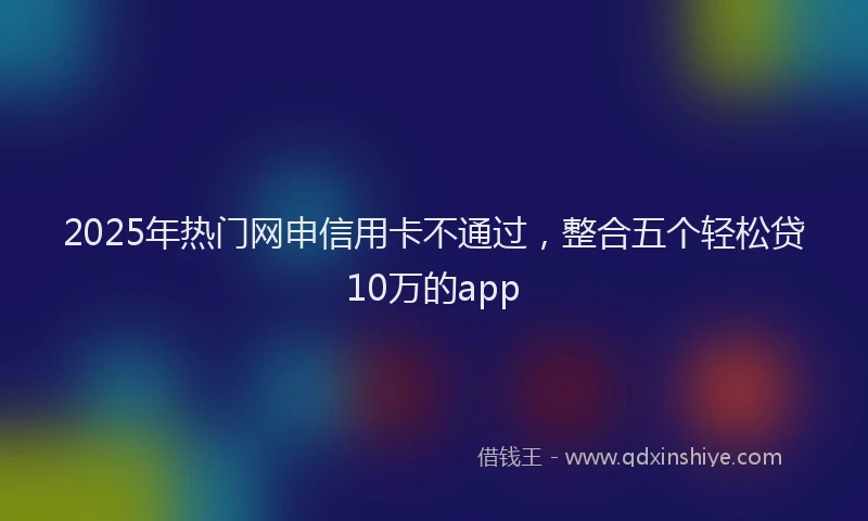 2025年热门网申信用卡不通过，整合五个轻松贷10万的app