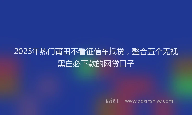 2025年热门莆田不看征信车抵贷，整合五个无视黑白必下款的网贷口子