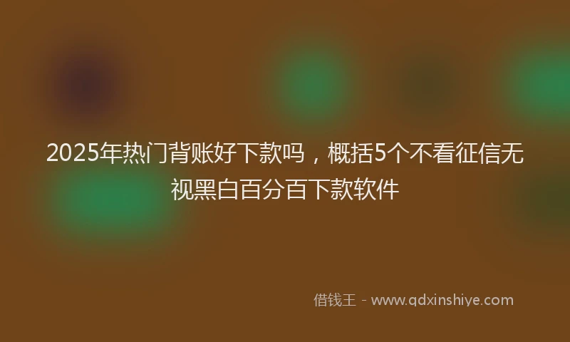 2025年热门背账好下款吗，概括5个不看征信无视黑白百分百下款软件