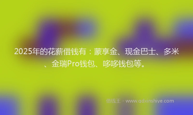 2025年的花薪借钱有：蒙享金、现金巴士、多米、金瑞Pro钱包、哆哆钱包等。