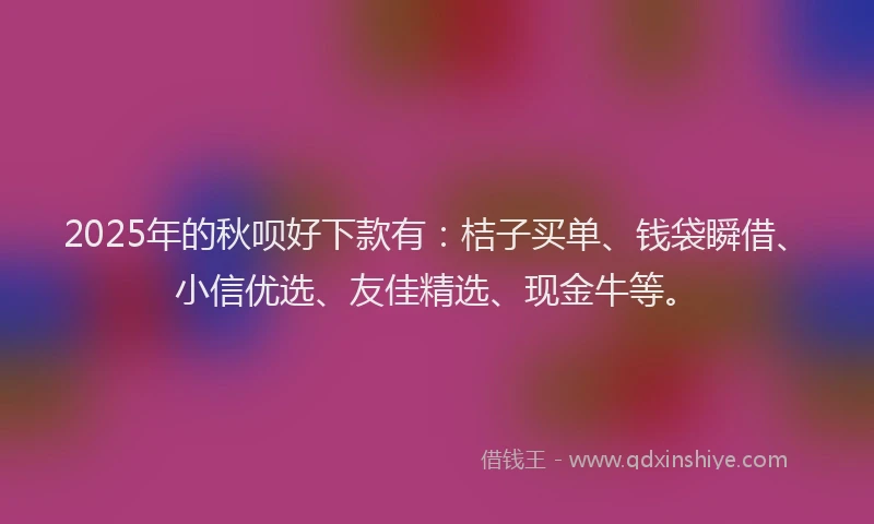 2025年的秋呗好下款有：桔子买单、钱袋瞬借、小信优选、友佳精选、现金牛等。