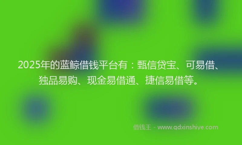 2025年的蓝鲸借钱平台有：甄信贷宝、可易借、独品易购、现金易借通、捷信易借等。