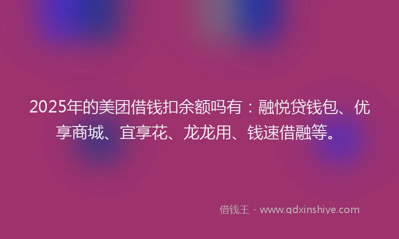 2025年的美团借钱扣余额吗有：融悦贷钱包、优享商城、宜享花、龙龙用、钱速借融等。