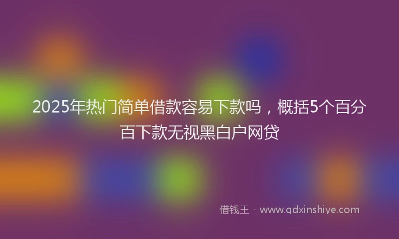2025年热门简单借款容易下款吗，概括5个百分百下款无视黑白户网贷