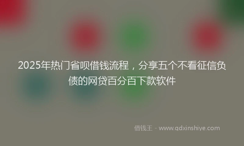 2025年热门省呗借钱流程，分享五个不看征信负债的网贷百分百下款软件