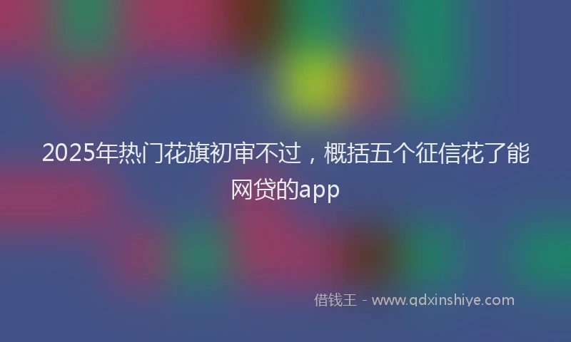 2025年热门花旗初审不过，概括五个征信花了能网贷的app