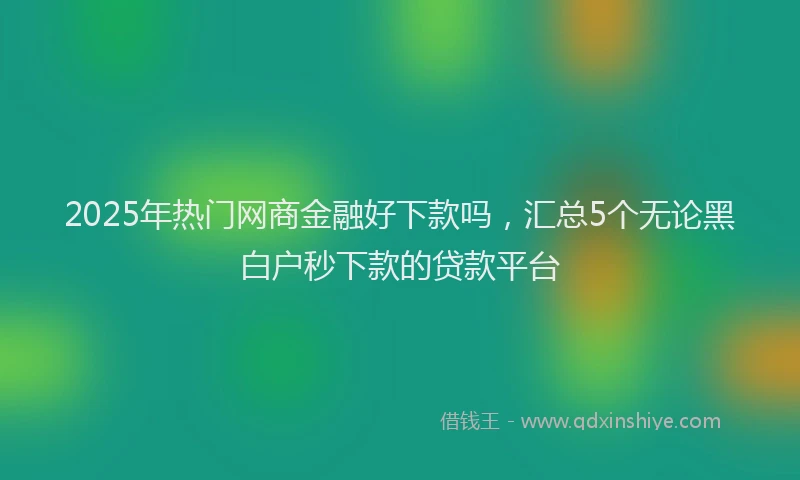2025年热门网商金融好下款吗，汇总5个无论黑白户秒下款的贷款平台