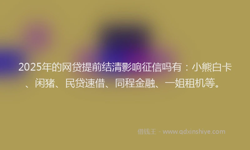 2025年的网贷提前结清影响征信吗有：小熊白卡、闲猪、民贷速借、同程金融、一姐租机等。