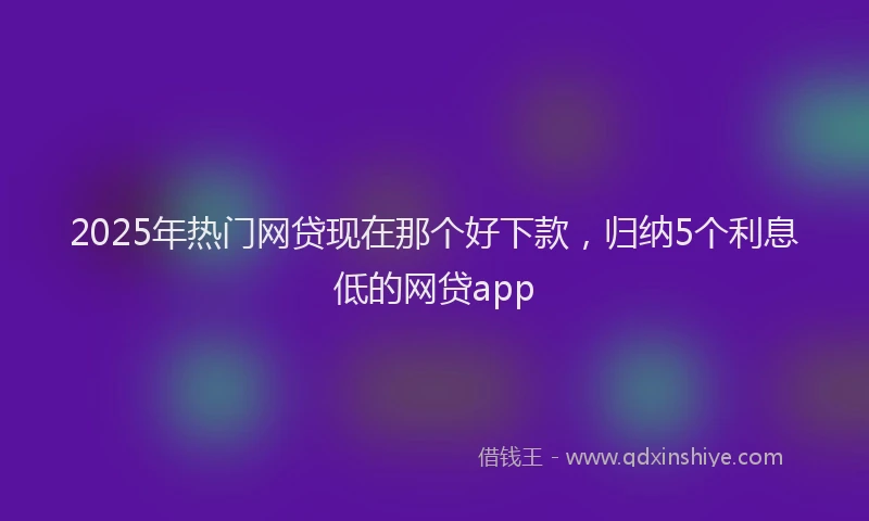 2025年热门网贷现在那个好下款，归纳5个利息低的网贷app