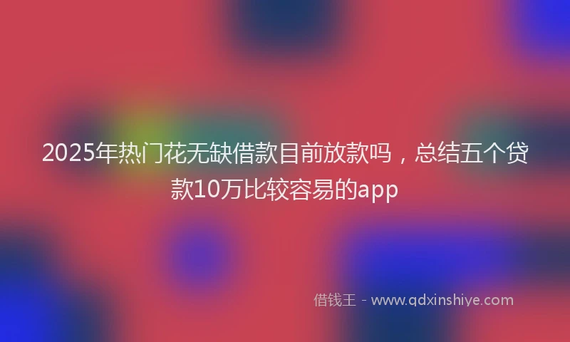 2025年热门花无缺借款目前放款吗，总结五个贷款10万比较容易的app