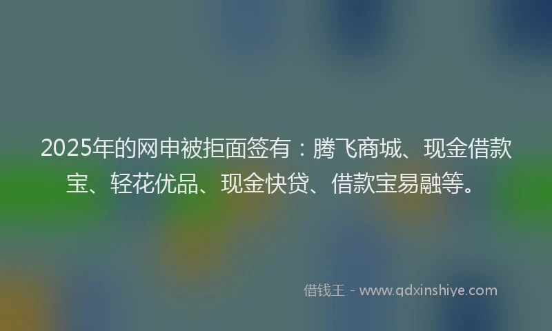 2025年的网申被拒面签有：腾飞商城、现金借款宝、轻花优品、现金快贷、借款宝易融等。