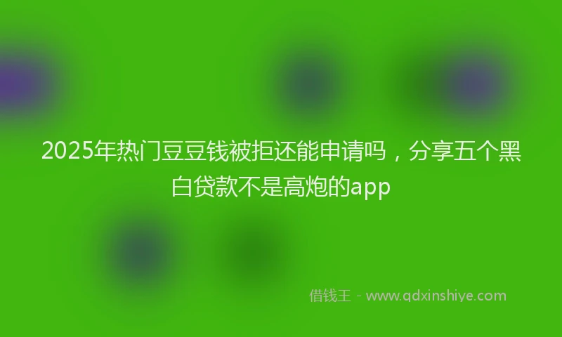 2025年热门豆豆钱被拒还能申请吗，分享五个黑白贷款不是高炮的app
