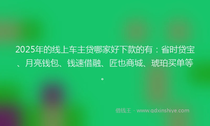 2025年的线上车主贷哪家好下款的有：省时贷宝、月亮钱包、钱速借融、匠也商城、琥珀买单等。