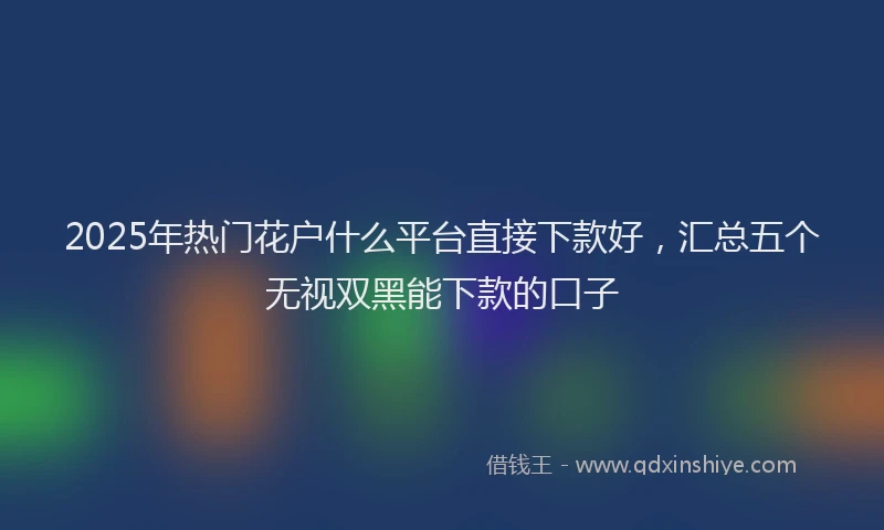 2025年热门花户什么平台直接下款好，汇总五个无视双黑能下款的口子