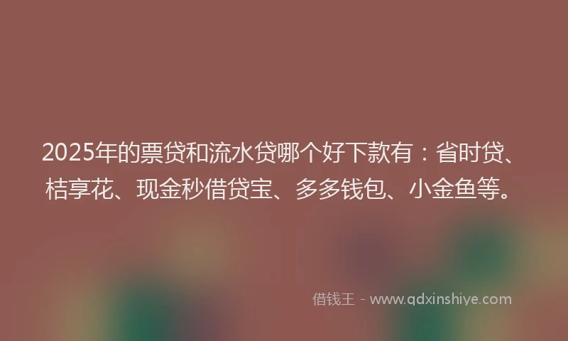 2025年的票贷和流水贷哪个好下款有：省时贷、桔享花、现金秒借贷宝、多多钱包、小金鱼等。