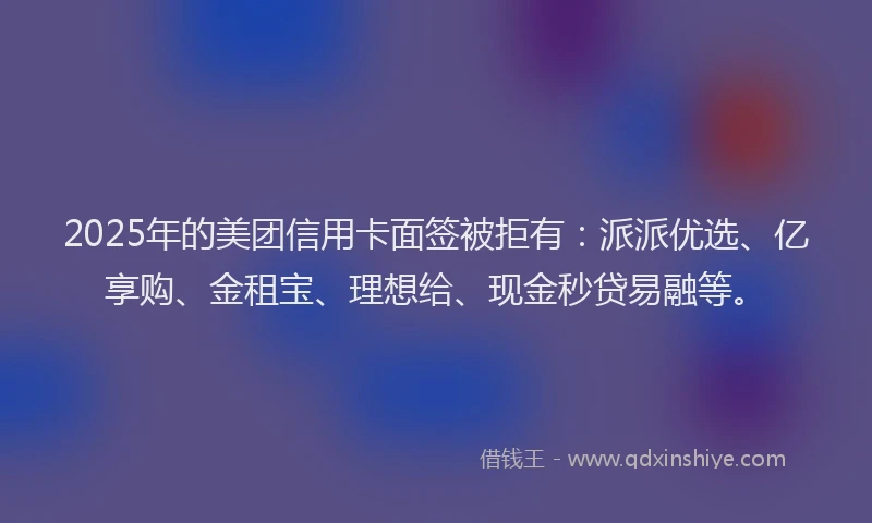 2025年的美团信用卡面签被拒有：派派优选、亿享购、金租宝、理想给、现金秒贷易融等。
