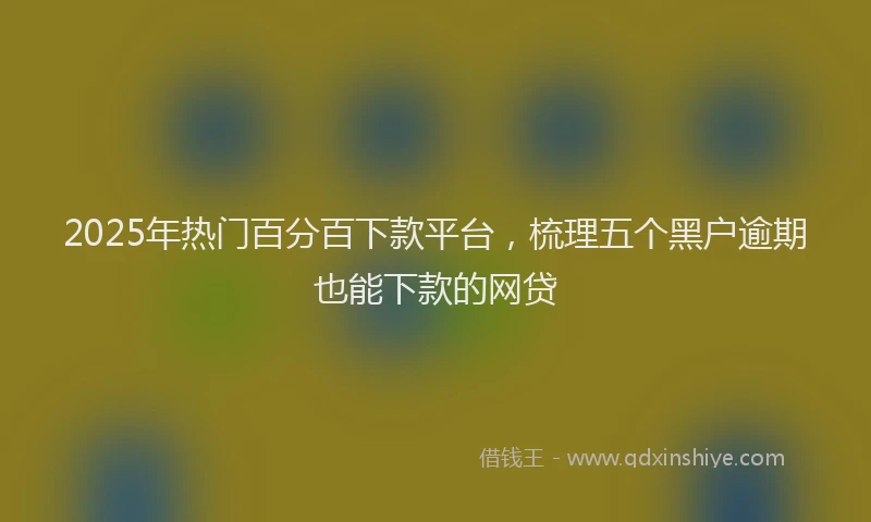 2025年热门百分百下款平台，梳理五个黑户逾期也能下款的网贷