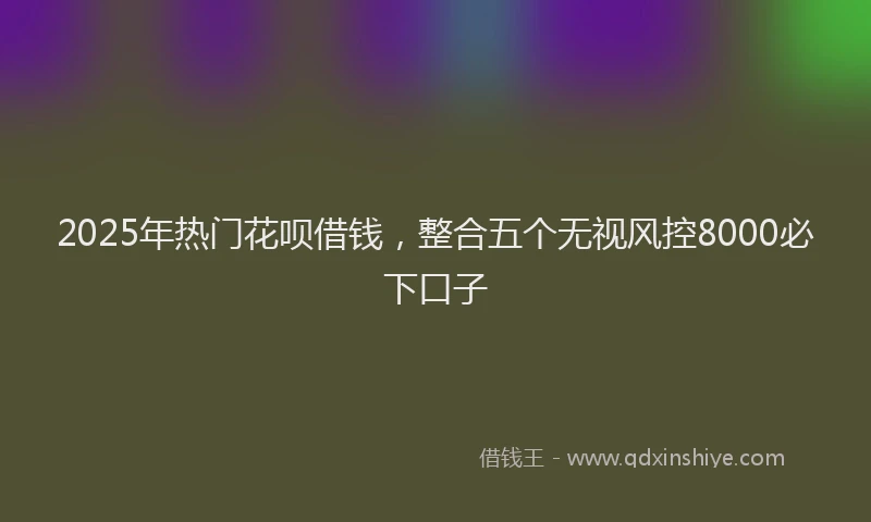 2025年热门花呗借钱，整合五个无视风控8000必下口子