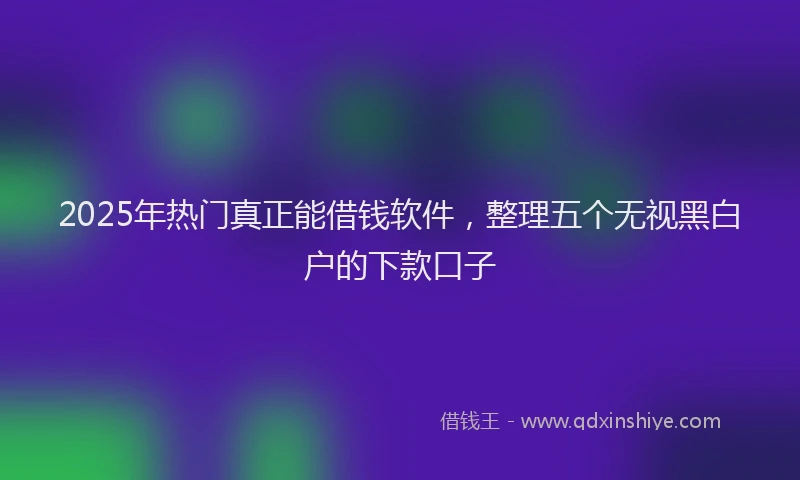 2025年热门真正能借钱软件，整理五个无视黑白户的下款口子