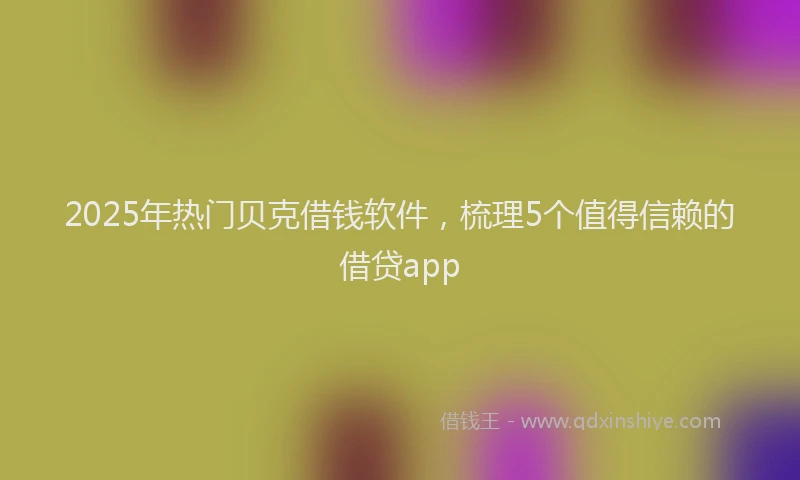 2025年热门贝克借钱软件，梳理5个值得信赖的借贷app