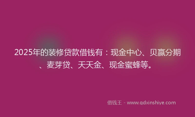 2025年的装修贷款借钱有：现金中心、贝赢分期、麦芽贷、天天金、现金蜜蜂等。