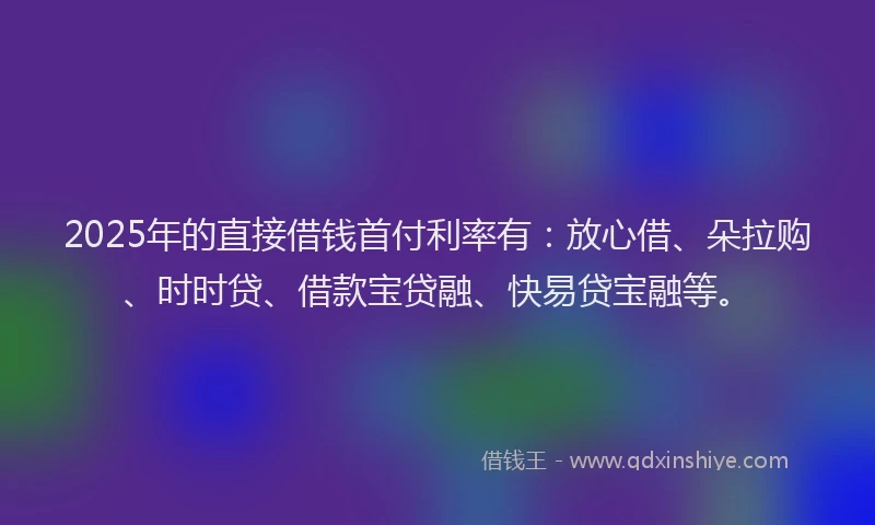 2025年的直接借钱首付利率有：放心借、朵拉购、时时贷、借款宝贷融、快易贷宝融等。
