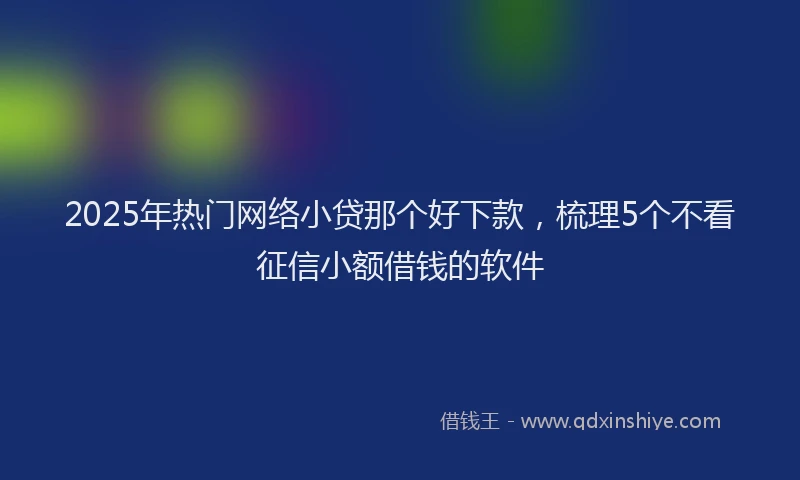 2025年热门网络小贷那个好下款，梳理5个不看征信小额借钱的软件