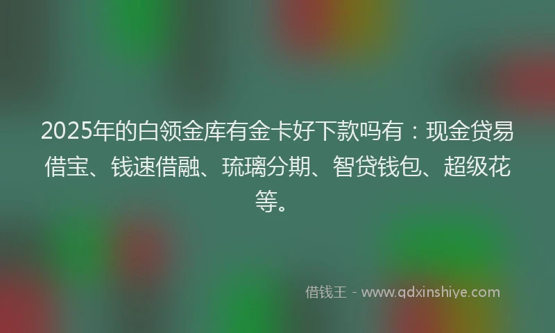 2025年的白领金库有金卡好下款吗有：现金贷易借宝、钱速借融、琉璃分期、智贷钱包、超级花等。