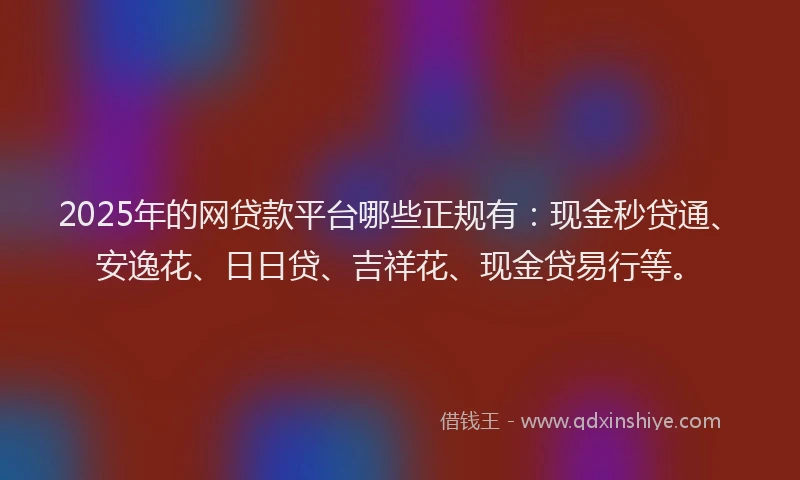 2025年的网贷款平台哪些正规有：现金秒贷通、安逸花、日日贷、吉祥花、现金贷易行等。