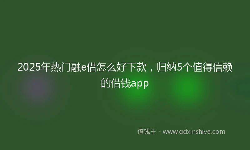 2025年热门融e借怎么好下款，归纳5个值得信赖的借钱app