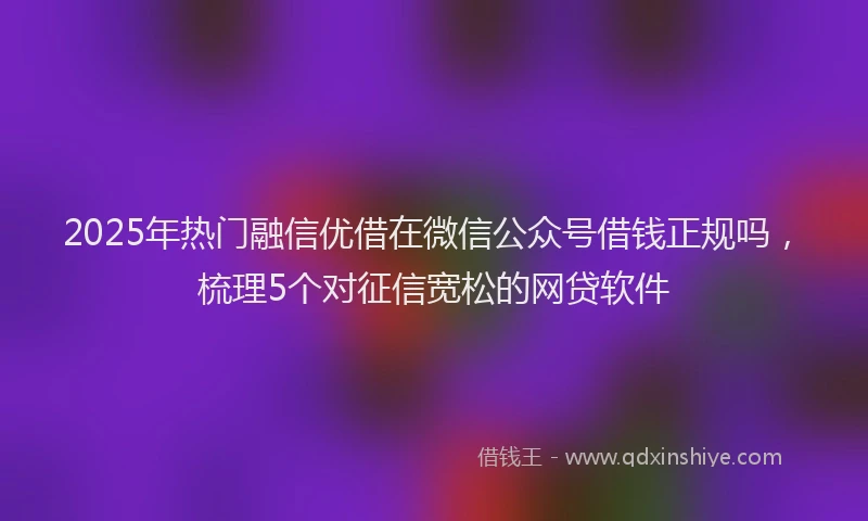 2025年热门融信优借在微信公众号借钱正规吗，梳理5个对征信宽松的网贷软件