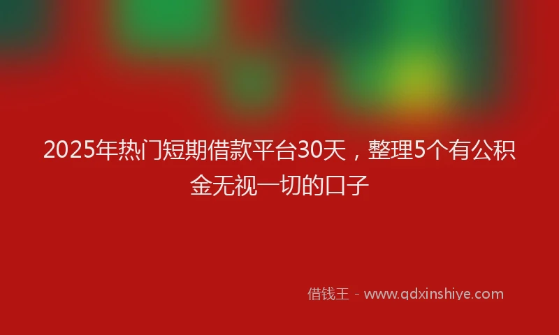 2025年热门短期借款平台30天，整理5个有公积金无视一切的口子