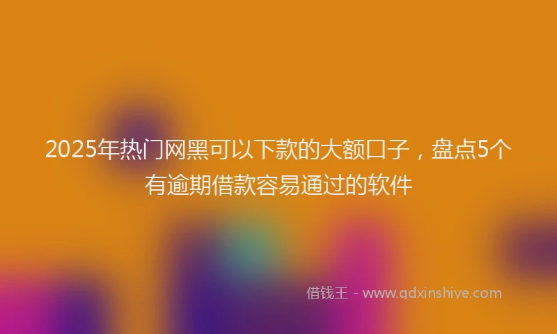 2025年热门网黑可以下款的大额口子，盘点5个有逾期借款容易通过的软件