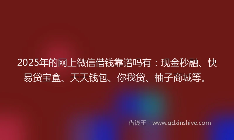 2025年的网上微信借钱靠谱吗有：现金秒融、快易贷宝盒、天天钱包、你我贷、柚子商城等。