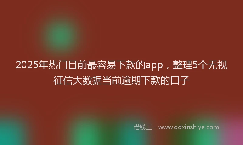 2025年热门目前最容易下款的app，整理5个无视征信大数据当前逾期下款的口子