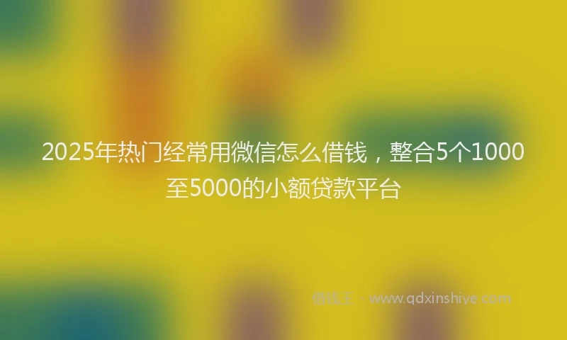 2025年热门经常用微信怎么借钱，整合5个1000至5000的小额贷款平台