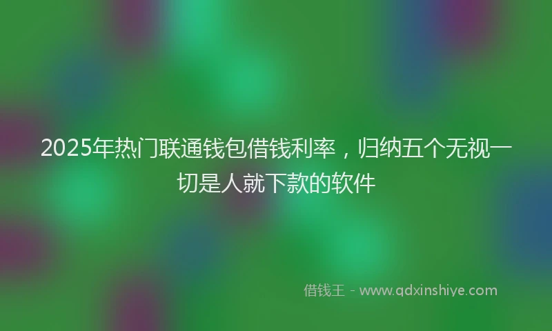 2025年热门联通钱包借钱利率，归纳五个无视一切是人就下款的软件