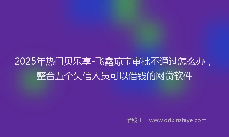2025年热门贝乐享-飞鑫琼宝审批不通过怎么办，整合五个失信人员可以借钱的网贷软件