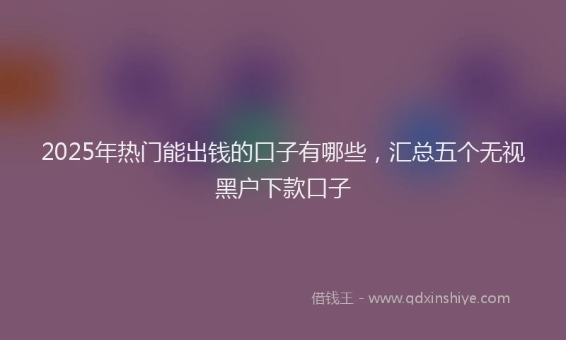 2025年热门能出钱的口子有哪些，汇总五个无视黑户下款口子