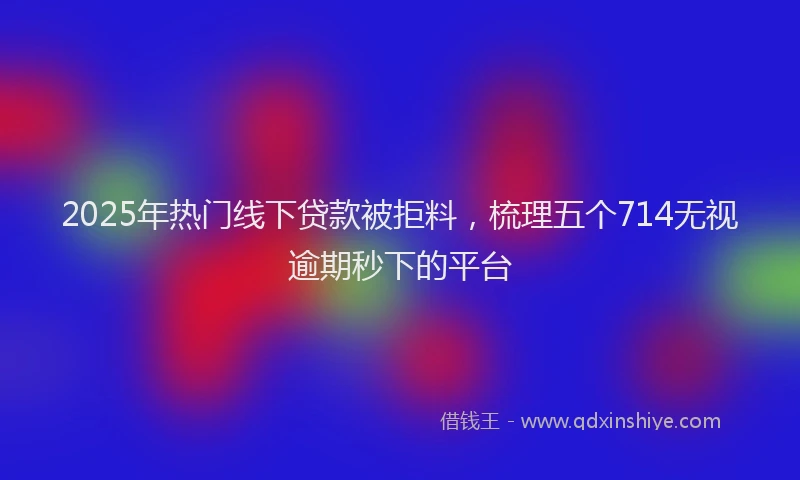 2025年热门线下贷款被拒料，梳理五个714无视逾期秒下的平台