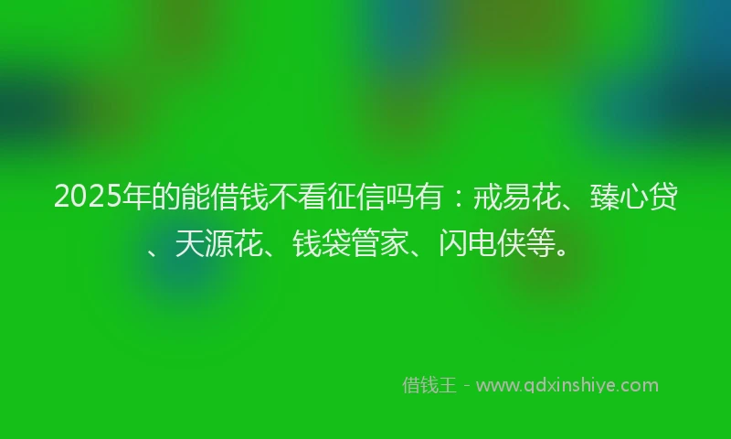 2025年的能借钱不看征信吗有：戒易花、臻心贷、天源花、钱袋管家、闪电侠等。