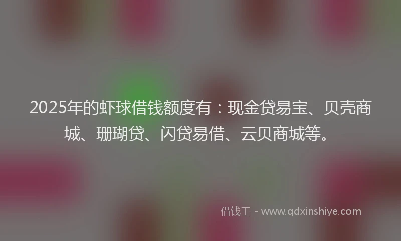 2025年的虾球借钱额度有：现金贷易宝、贝壳商城、珊瑚贷、闪贷易借、云贝商城等。