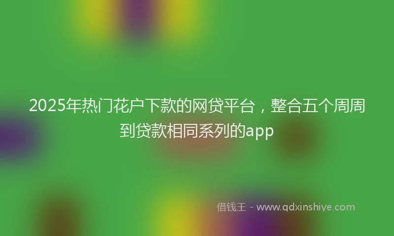 2025年热门花户下款的网贷平台，整合五个周周到贷款相同系列的app