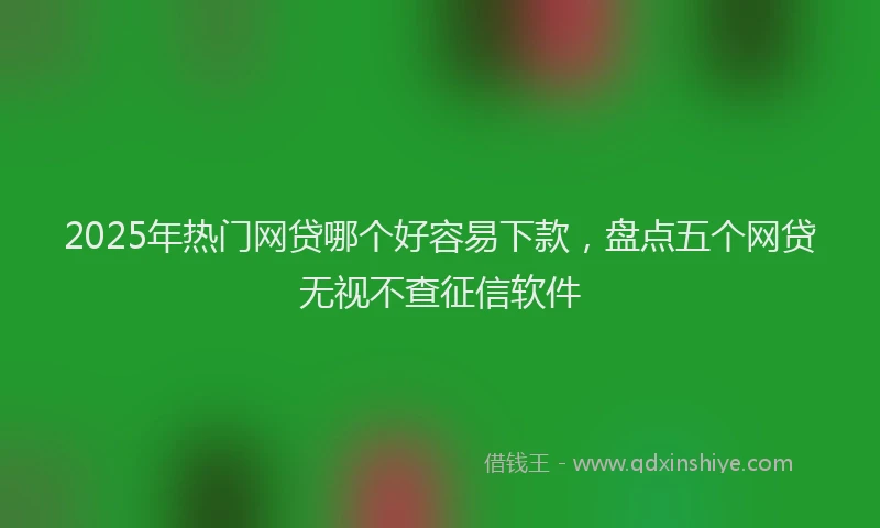 2025年热门网贷哪个好容易下款，盘点五个网贷无视不查征信软件