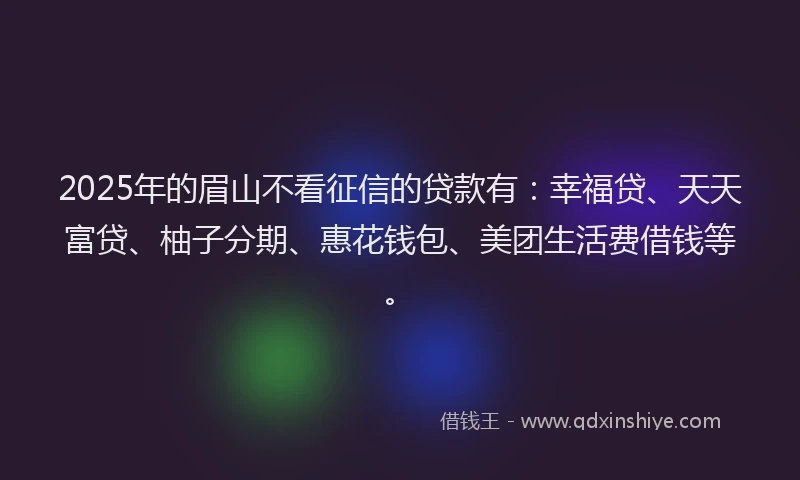 2025年的眉山不看征信的贷款有：幸福贷、天天富贷、柚子分期、惠花钱包、美团生活费借钱等。