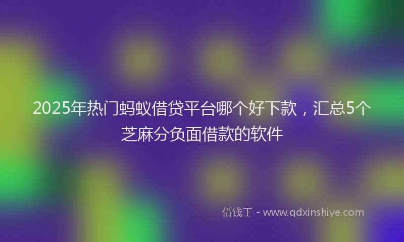 2025年热门蚂蚁借贷平台哪个好下款，汇总5个芝麻分负面借款的软件
