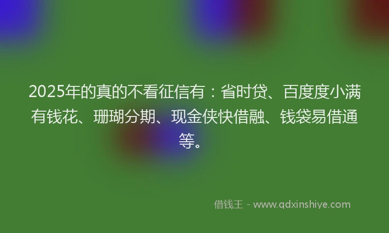 2025年的真的不看征信有：省时贷、百度度小满有钱花、珊瑚分期、现金侠快借融、钱袋易借通等。