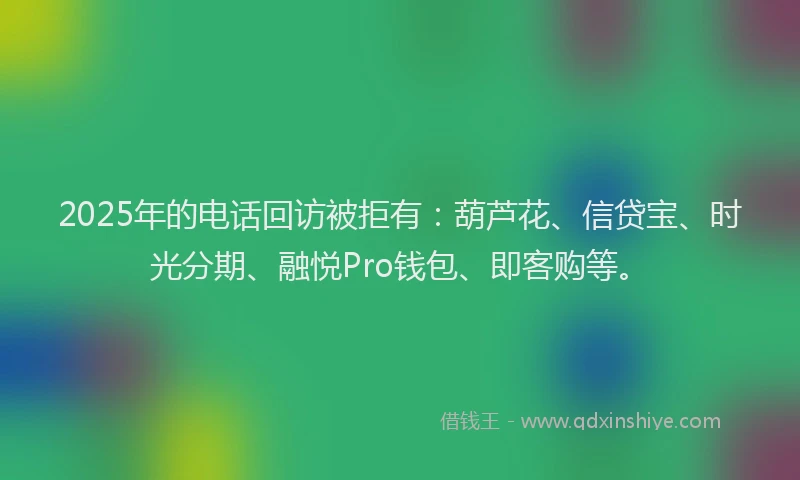 2025年的电话回访被拒有：葫芦花、信贷宝、时光分期、融悦Pro钱包、即客购等。