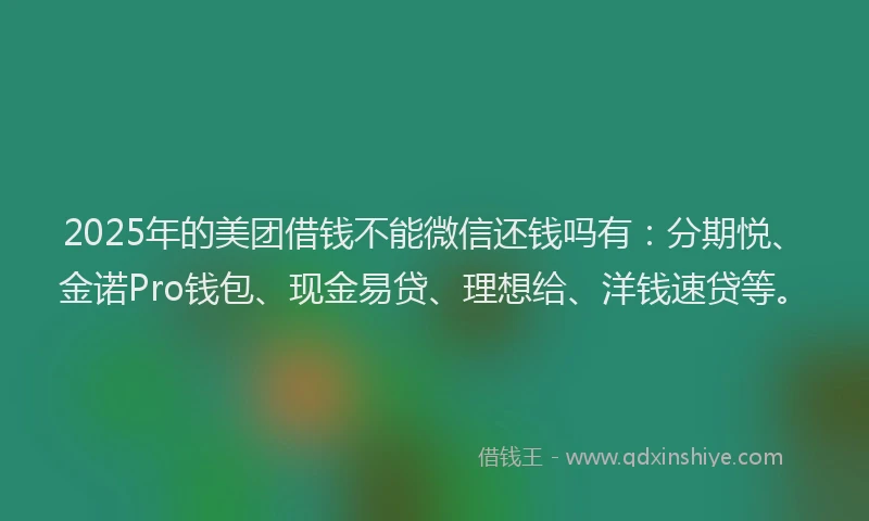 2025年的美团借钱不能微信还钱吗有：分期悦、金诺Pro钱包、现金易贷、理想给、洋钱速贷等。