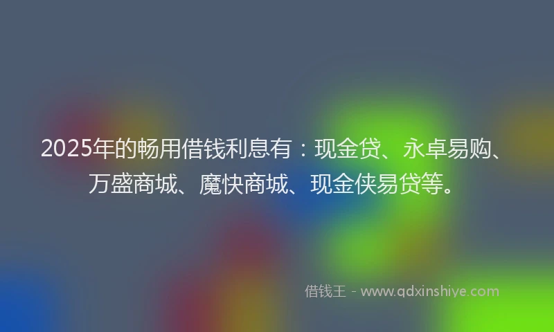 2025年的畅用借钱利息有：现金贷、永卓易购、万盛商城、魔快商城、现金侠易贷等。